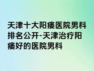 天津十大阳痿医院男科排名公开-天津治疗阳痿好的医院男科