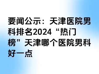 要闻公示：天津医院男科排名2024“热门榜”天津哪个医院男科好一点