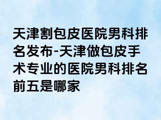 天津割包皮医院男科排名发布-天津做包皮手术专业的医院男科排名前五是哪家