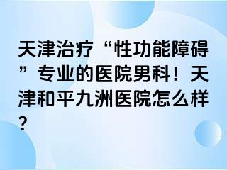 天津治疗“性功能障碍”专业的医院男科！天津和平九洲医院怎么样？