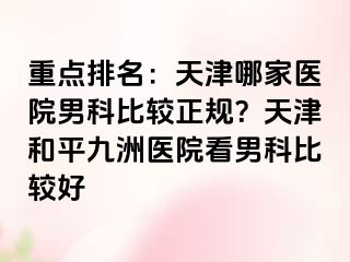 重点排名：天津哪家医院男科比较正规？天津和平九洲医院看男科比较好