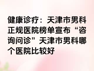 健康诊疗：天津市男科正规医院榜单宣布“咨询问诊”天津市男科哪个医院比较好