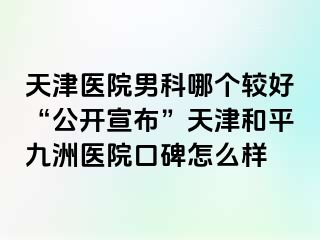 天津医院男科哪个较好“公开宣布”天津和平九洲医院口碑怎么样