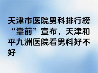 天津市医院男科排行榜“靠前”宣布，天津和平九洲医院看男科好不好