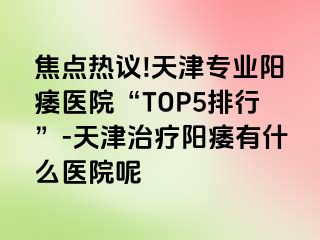 焦点热议!天津专业阳痿医院“TOP5排行”-天津治疗阳痿有什么医院呢