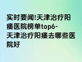 实时要闻!天津治疗阳痿医院榜单top6-天津治疗阳痿去哪些医院好