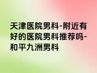 天津医院男科-附近有好的医院男科推荐吗-和平九洲男科