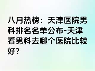 八月热榜：天津医院男科排名名单公布-天津看男科去哪个医院比较好?