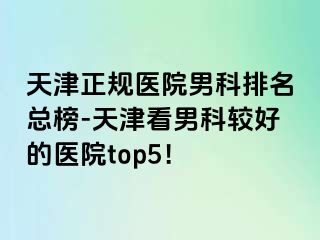 天津正规医院男科排名总榜-天津看男科较好的医院top5！