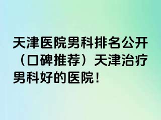 天津医院男科排名公开（口碑推荐）天津治疗男科好的医院！