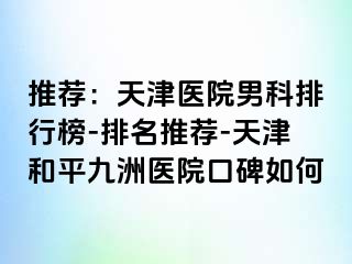 推荐：天津医院男科排行榜-排名推荐-天津和平九洲医院口碑如何