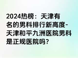 2024热榜：天津有名的男科排行新高度-天津和平九洲医院男科是正规医院吗?