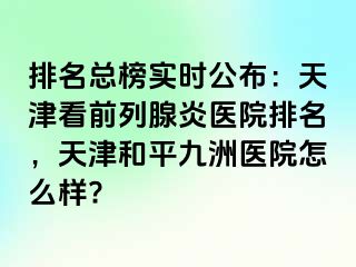 排名总榜实时公布：天津看前列腺炎医院排名，天津和平九洲医院怎么样?