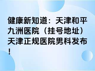 健康新知道：天津和平九洲医院（挂号地址）天津正规医院男科发布！