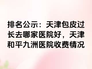 排名公示：天津包皮过长去哪家医院好，天津和平九洲医院收费情况