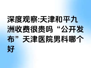 深度观察:天津和平九洲收费很贵吗“公开发布”天津医院男科哪个好