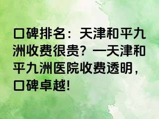 口碑排名：天津和平九洲收费很贵？—天津和平九洲医院收费透明，口碑卓越!