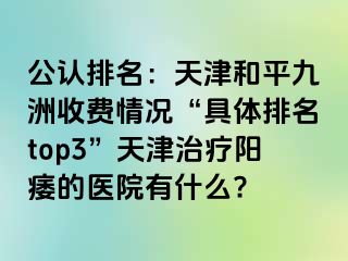 公认排名：天津和平九洲收费情况“具体排名top3”天津治疗阳痿的医院有什么?