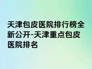 天津包皮医院排行榜全新公开-天津重点包皮医院排名