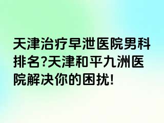 天津治疗早泄医院男科排名?天津和平九洲医院解决你的困扰!