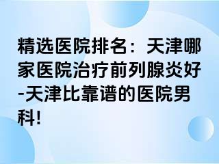 精选医院排名：天津哪家医院治疗前列腺炎好-天津比靠谱的医院男科!