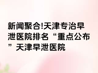 新闻聚合!天津专治早泄医院排名“重点公布”天津早泄医院