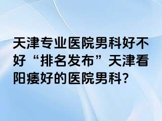 天津专业医院男科好不好“排名发布”天津看阳痿好的医院男科?