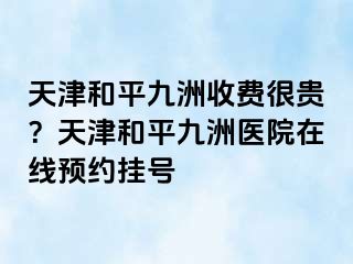 天津和平九洲收费很贵？天津和平九洲医院在线预约挂号