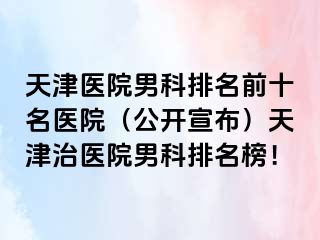 天津医院男科排名前十名医院（公开宣布）天津治医院男科排名榜！