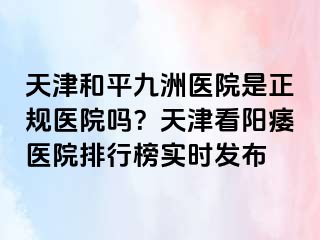 天津和平九洲医院是正规医院吗？天津看阳痿医院排行榜实时发布