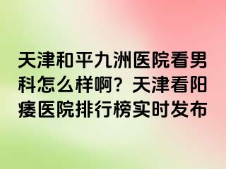 天津和平九洲医院看男科怎么样啊？天津看阳痿医院排行榜实时发布