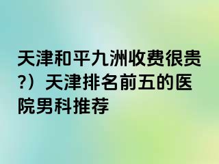 天津和平九洲收费很贵?）天津排名前五的医院男科推荐