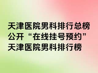 天津医院男科排行总榜公开“在线挂号预约”天津医院男科排行榜