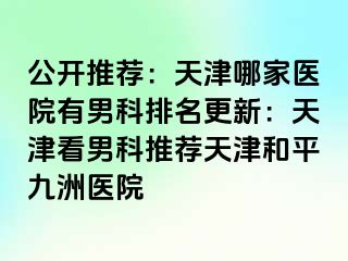 公开推荐：天津哪家医院有男科排名更新：天津看男科推荐天津和平九洲医院