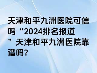 天津和平九洲医院可信吗“2024排名报道”天津和平九洲医院靠谱吗?