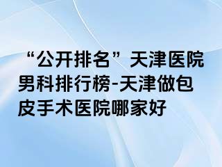 “公开排名”天津医院男科排行榜-天津做包皮手术医院哪家好