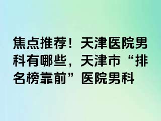 焦点推荐！天津医院男科有哪些，天津市“排名榜靠前”医院男科