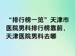 “排行榜一览”天津市医院男科排行榜靠前，天津医院男科去哪