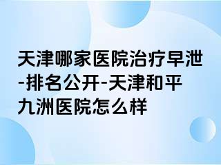 天津哪家医院治疗早泄-排名公开-天津和平九洲医院怎么样