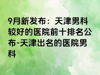 9月新发布：天津男科较好的医院前十排名公布-天津出名的医院男科