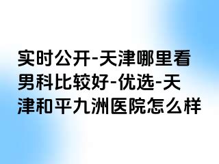 实时公开-天津哪里看男科比较好-优选-天津和平九洲医院怎么样