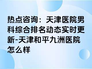 热点咨询：天津医院男科综合排名动态实时更新-天津和平九洲医院怎么样