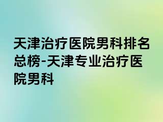 天津治疗医院男科排名总榜-天津专业治疗医院男科