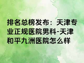 排名总榜发布：天津专业正规医院男科-天津和平九洲医院怎么样