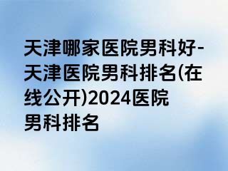 天津哪家医院男科好-天津医院男科排名(在线公开)2024医院男科排名