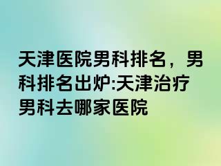 天津医院男科排名，男科排名出炉:天津治疗男科去哪家医院