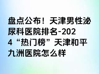 盘点公布！天津男性泌尿科医院排名-2024“热门榜”天津和平九洲医院怎么样