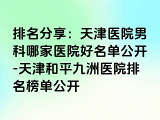 排名分享：天津医院男科哪家医院好名单公开-天津和平九洲医院排名榜单公开