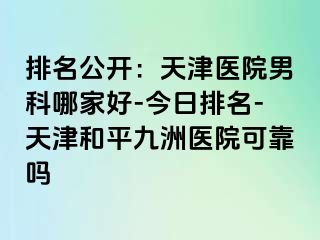 排名公开：天津医院男科哪家好-今日排名-天津和平九洲医院可靠吗