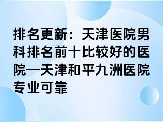 排名更新：天津医院男科排名前十比较好的医院—天津和平九洲医院专业可靠